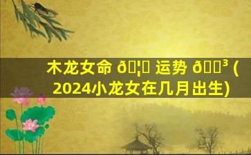 木龙女命 🦅 运势 🐳 (2024小龙女在几月出生)